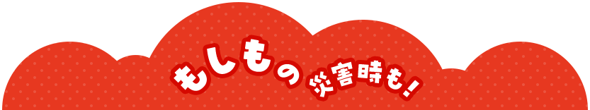 もしもの災害時も！