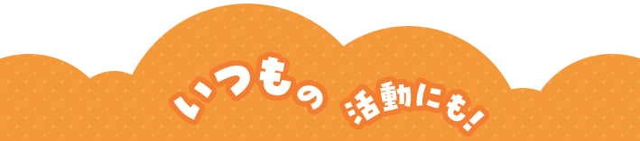 いつもの活動にも！